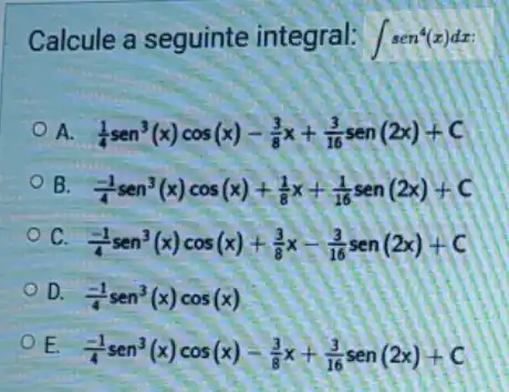 Calcule a seguinte integral: int sen^4(x)dx
A. (1)/(4)sen^3(x)cos(x)-(3)/(8)x+(3)/(16)sen(2x)+C
B (-1)/(4)sen^3(x)cos(x)+(1)/(8)x+(1)/(16)sen(2x)+C
c
(-1)/(4)sen^3(x)cos(x)+(3)/(8)x-(3)/(16)sen(2x)+C
D. (-1)/(4)sen^3(x)cos(x)
E
(-1)/(4)sen^3(x)cos(x)-(3)/(8)x+(3)/(16)sen(2x)+C