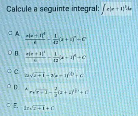 Calcule a seguinte integral: int x(x+1)^5dx
A.
(x(x+1)^6)/(6)-(1)/(42)(x+1)^7+C
B.
(x(x+1)^5)/(6)-(1)/(42)(x+1)^6+C
C.
2xsqrt (x+1)-2(x+1)^((1)/(2))+C
D.
x^4xsqrt (x+1)-(2)/(3)(x+1)^((2)/(2))+C
E.
2xsqrt (x+1)+C