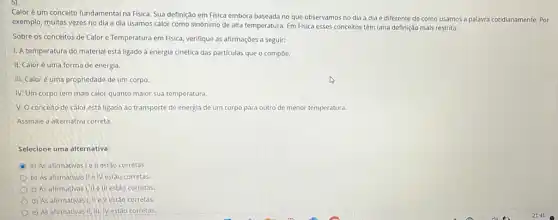 Calor é um conceito fundamental na Fisica. Sua definição em Fisica embora baseada no que observamos no dia a dia é diferente de como usamos a palavra cotidianamente Por
exemplo, multas vezes no dia a dia usamos calor como sinônimo de alta temperatura. Em Fisica esses conceitos têm uma definição mais restrita.
Sobre os conceitos de Calor e Temperatura em Fisica, verifique as afirmações a seguir:
1. A temperatura do material está ligado à energia cinética das particulas que o compoe.
II. Caloré uma forma de energia.
III. Caloré uma propriedade de um corpo.
IV. Um corpo tem mais calor quanto maior sua temperatura.
V. O conceito de calor está ligado ao transporte de energia de um corpo para	de menor temperatura.
Assinale a alternativa correta
Selecione uma alternativa:
C a) As afirmativas le II estão corretas.
b) As afirmativas II e IV estão corretas.
c) As afirmativas I, IIe III estão corretas
d) As afirmativas!II e V estao corretas.
e) As afirmativas II,III. IV estão corretas.