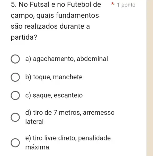 campo, quais fundamentos
são realizados durante a
partida?
a) agachamento , abdominal
b) toque , manchete
c) saque , escanteio
d) tiro de 7 metros , arremesso
lateral
e) tiro livre direto , penalidade
máxima
5. No Futsal e no Futebol de 1 ponto