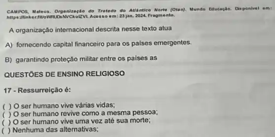 CAMPOS, Mateus. Organização do Tratado do Atlântico Norte (Otan). Mundo Educaçlo Disponivel em:
https: Minker.fitloWRL DANCKoLZVL Acesso om:23 jan. 2024. Fragm onto.
A organização internacional descrita nesse texto atua
A) fornecendo capital financeiro para os paises emergentes.
B) garantindo proteção militar entre os paises as
QUESTÓES DE ENSINO RELIGIOSO
17 - Ressurreição é:
) O ser humano vive várias vidas;
( ) O ser humano revive como a mesma pessoa;
( ) O ser humano vive uma vez até sua morte;
( ) Nenhuma das alternativas;