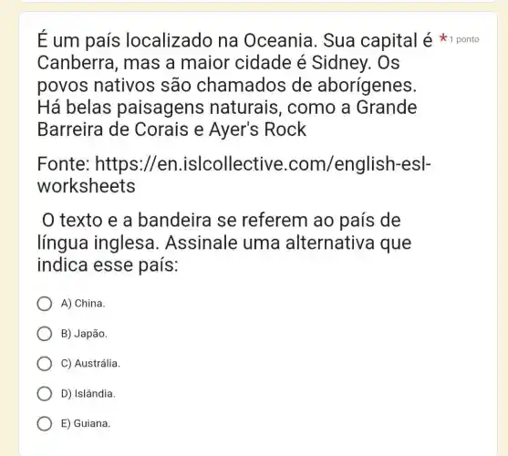 Canberra , mas a maior 'cidade é Sidney. Os
povos nativos são chamados de aborígenes.
Há belas paisagens naturais , como a Grande
Barreira de Corais e Ayer's : Rock
Fonte : https://en.islcollective .com/english-esl-
worksheets
texto e a bandeira se referem ao país de
língua inglesa .Assinale uma alternativa que
indica esse país:
A) China.
B) Japão.
C) Austrália.
D) Islândia.
E) Guiana.
É um país localizado na Oceania . Sua capital é 1 ponto