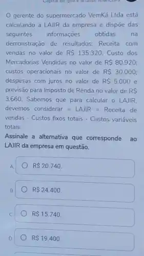 Capital de giro nnancella
gerente do supermercado VemKá Ltda está
calculando a LAJIR da empresa e dispōe das
seguintes informações obtidas na
demonstração de resultados:Receita com
vendas no valor de R 135.320 Custo dos
Mercadorias Vendidas no valor de R 80.920
custos operacionais no valor de R 30.000
despesas com juros no valor de R 5.000 e
previsão para Imposto de Renda no valor de RS
3.660 Sabemos que para calcular 0 LAJIR.
devemos considerar=LAlR=Receita de
vendas - Custos fixos totais - Custos variáveis
totais.
Assinale a alternativa que corresponde ao
LAJIR da empresa em questão.
RS 20.740
RS24.400
RS15.740
RS19.400