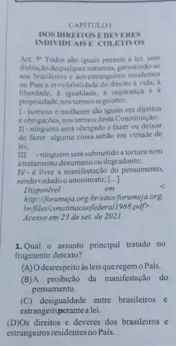 CAPITULOI
DOS DIREITOS E DEVERES
INDIVIDU MSE COLETIVOS
Art. 5^circ  Todos são iguais perante a lei, sem
distinção dequalquer natureza garantindo-se
aos brasileiros e aos estrangeiros residentes
no Pais a inviolabilidade do direito à vida, à
liberdade, a igualdade, a segurança e a
propriedade, nos termos seguintes:
I-homens e mulheres são iguais em direitos
e obrigações, nos termos ......................................................................
II-ninguém será obrigado a fazer ou deixar
de fazer alguma coisa senão em virtude de
lei;
III -ninguém será submetido a tortura nem
a tratamento desumano ou degradante;
IV- é livre a manifestação do pensamento,
sendo vedado o anonimato ; [...]
Disponivel
em
http://forumeja.org.brisites!forumeja.org.
br/files/constituicao)ederal1988.pdf>
Acesso em 23 de set. de 2021.
1.Qual o assunto principal tratado no
fragmento detexto?
(A) O desrespeito às leis que regem o País.
(B)A proibição da manifestação do
pensamento.
(C) desigualdade entre brasileiros e
estrangeirqserante a lei.
(D)Os direitos e deveres dos brasileiros e
estrangeiros residentes no Pais.