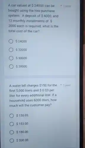 A car valued at 24000 can be
bought using the hire purchase
system. A deposit of 4000 and
12 monthly installments of 
2000 each is required what is the
total cost of the car?
 24000
 32000
 30000
 28000
A water bill charges 150
first 5,000 liters and 0.03 per
liter for every additional I liter. If a
household I uses 6000 liters,how
much will the customer pay?
 150.03
 153.00
 180.00
 200.00
1 point
for the point