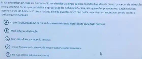 As caracteristicas de cada ser humano são construidas ao longo da vida do individuo através de um processo de interação
com o seu meio social, que possibilita a apropriação da cultura elaborada pelas geraçōes precedentes Cada individuo
aprende a ser um homem. O que a natureza lhe dá quando nasce não basta para viver em sociedade. Sendo assim, é
preciso que ele adquira:
A O que foi alcançado no decurso do desenvolvimento histórico da sociedade humana.
B Mais leitura e dedicação.
C Mais sabedoria e educação popular.
D
Oque fol alcançado através da mente humana subdesenvolvida.
E Ele nào precisa adquirir nada mais.