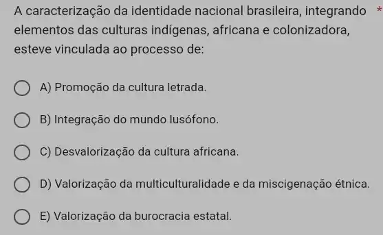 A caracterização da identidade nacional brasileira, integrando
elementos das culturas indigenas, africana e colonizadora,
esteve vinculada ao processo de:
A) Promoção da cultura letrada.
B) Integração do mundo lusófono.
C) Desvalorização da cultura africana.
D) Valorização da multiculturalidade e da miscigenação étnica.
E) Valorização da burocracia estatal.