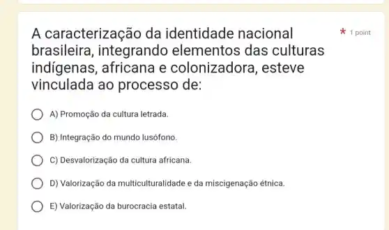 A caracterização da identidade nacional
brasileira , integrand elementos das culturas
indígenas , africana e colonizadore a. esteve
vinculada ao processo de:
A) Promoção da cultura letrada.
B) Integração do mundo lusófono.
C) Desvalorização da cultura africana
D) Valorização da multiculturalidade e da miscigenaçã etnica.
E) Valorização da burocracia estatal.
1 point