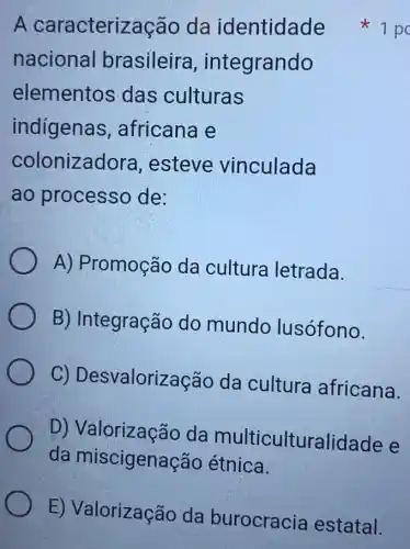 A caracterização da identidade
nacional brasileira , integrando
elementos das culturas
indigenas , africana e
colonizadora ,esteve vinculada
ao processo de:
A) Promoção da cultura letrada.
B) Integração do mundo lusófono.
C)Desvalorização da cultura africana.
D)da multiculturalidade e
da miscigenação étnica.
1 po
E) Valorização da burocracia estatal.