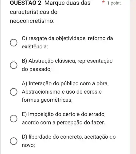 característic as do
neoconcretismo:
C) resgate da objetividade , retorno da
existência;
B)Abstração clássica , representação
do passado;
A) Interação do público com a obra,
Abstracioni smo e uso de cores e
formas geométricas;
E) imposição do certo e do errado,
acordo com a percepção do fazer.
QUESTAO 2 Marque duas das 1 point
D) liberdade do concreto , aceitação do
novo;