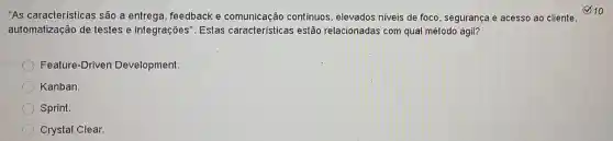 "As características são a entrega ,feedback e comunicacão contínuos, elevados niveis de foco , segurança e acesso ao cliente.
automatização de testes e integrações ". Estas cara cterísticas estão relacionadas com qual método ágil?
Feature-Driven Development.
Kanban.
Sprint.
Crystal Clear.
10