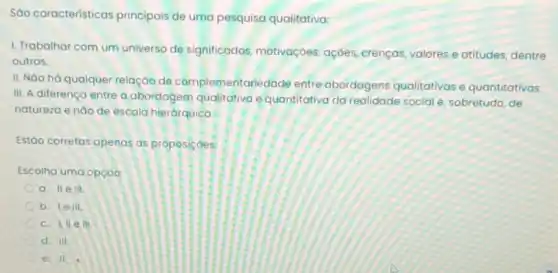 Sáo características principais de uma pesquisa qualitativa:
1. Trabalhar com um universo de significados motivaçoes, açōes crenças, valores e atitudes, dentre
outros.
II. Nào há qualquer relação de complementarie dade entre abordagens qualitativas e quantitativas.
III. A diferença entre a abordagem qualitativa equantitativa da realidade social é sobretudo, de
natureza e nào de escala hierárquica.
Estáo corretos apenas as proposicoes:
Escolha uma opçao
a. IIe III.
b. lelll
c. I,II e III
d. III
e. II.