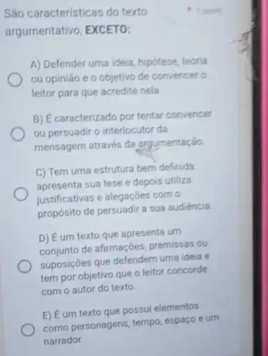 São características do texto
argumentativo , EXCETO:
A) Defender uma ideia, hipótese, teoria
ou opinião e o objetivo de convence to
leitor para que acredite nela
B) É caracterizado por tentar convencer
ou persuadir o interlocutor da
mensagem através da argumentação.
C) Tem uma estrutura bem definida:
apresenta sua tese e depois utiliza
iustificativas e alegaçōes com o
propósito de persuadir a sua audiência
D) É um texto que apresenta um
conjunto de afirmações premissas ou
suposições que defendem uma ideia e
tem por objetivo que o leitor concorde
com o autor do texto.
E) É um texto que possui elementos
1 point