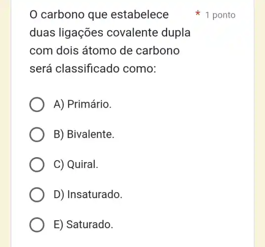 carbono que estabelece
duas ligações covalente dupla
com dois átomo de carbono
será classificado como:
A) Primário.
B) Bivalente.
C) Quiral.
D) Insaturado.
E) Saturado.
1 ponto