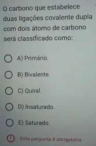 carbono que estabelece
duas ligações covalente dupla
com dois átomo de carbono
será classificado como:
A)Primário.
B)Bivalente.
C) Quiral.
D)Insaturado.
ED Saturado.
Esta pergunta obrigatória