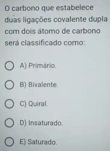 carbono que estabelece
duas ligaçōes covalente dupla
com dois átomo de carbono
será classificado como:
A)Primário.
B)Bivalente.
C) Quiral.
D)Insaturado.
E)Saturado.