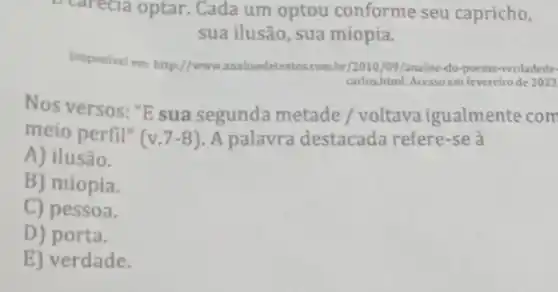 Carecia optar. Cada um optou conforme seu capricho,
sua ilusão, sua miopia.
Disponivel em: http://www.analisedetextos.com.br/2010 /09/analise-do-poema-verdadede
carlos.html. Acesso em fevereiro de 2023
Nos versos: "E sua segunda metade / voltava igualmente com
meio perfil" (v.7-8) A palavra destacada refere-se à
A) ilusão.
B) miopia.
C) pessoa.
D) porta.
E) verdade.