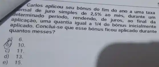 Carlos aplicou seu bônus do fim do ano a uma taxa
aplicacao.uma quantia a 1/4 do bônus inicialmente
atterminado período rendendo, de juros,ao final da
juro simples de 2,5% 
ao mes durante um
quantos messes?
Conclui-se que esse bônus ficou aplicado durante
6.
10.
11.
d)13.
e) 15.