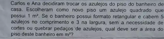 Carlos e Ana decidiram trocar os azulejos do piso do banheiro de
casa . Escolheram como novo piso um azulejo quadrado que
possui 1m^2 . Se o banheiro possui formato retangular e cabem 5
azulejos no comprimento e 3 na largura, sem a necessidade de
cortes ou quebrar pedaços de azulejos, qual deve ser a área do
piso deste banheiro em m^2