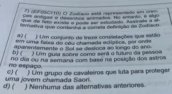 cas antigas e desenhos animados No entanto, é algo
F05C/10) 0 Zodíaco está representad o em cren-
que de fato existe e pode ser estudado Assinale a al-
ternativa que contenha a correta definição de Zodíaco.
a) () Um conjunto de treze constelações que estão
em uma faixa do céu chamada por onde
aparentem lente o Sol se desloca ao longo do ano.
b) ) Um guia sobre como será o futuro da pessoa
no dia ou na semana com base na posição dos astros
no espaço.
c) () Um grupo de cavaleiros que luta para proteger
uma jovem chamada Saori.
d) () Nenhuma das alternativas anteriores.