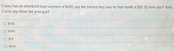 Casey has an amortized loan payment of 400 and the interest they owe for that month is 50 By how much does
Casey pay down the principal?
 450
 350
 50
 400