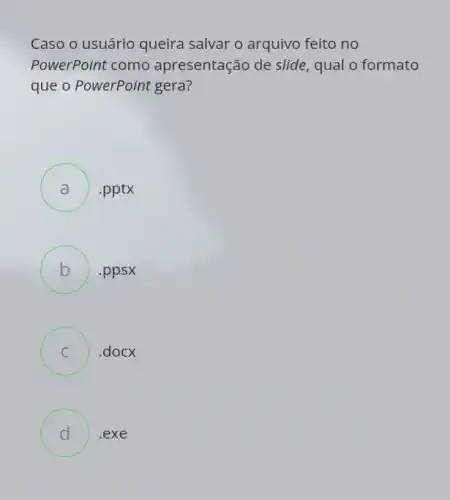 Caso o usuário queira salvar o arquivo feito no
PowerPoint como apresentação de slide , qual o formato
que o PowerPoint gera?
A ) .pptx
B .ppsx
C ) .docx
D .exe