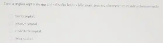 Caso a região septal de um animal sofra lesões bilaterais, iremos observar um quadro denominado:
medo septal.
tristeza septal.
ansiedade septal.
raiva septal.