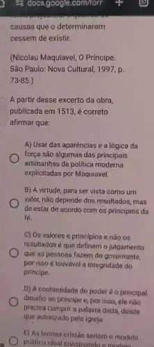 causas que o determinaram
cessem de existir.
(Nicolau Maquiavel, O Príncipe.
São Paulo Nova Cultural , 1997, p.
73-85 )
A partir desse excerto da obra,
publicada em 1513, é correto
afirmar que:
A) Usar das aparências e a lógica da
força são algumas das principais
artimanhas da política moderna
explicitadas por Maquiavel.
B) A virtude , para ser vista como um
valor, não depende dos resultados, mas
de estar de acordo com os princípios da
fé.
C) Os valores e princípios e não os
resultados é que definem o julgamento
que as pessoas fazem do governante,
por isso é louvável a integridade do
principe.
D) A continuidade do poder é 0 principal
desafio ao principe e, por isso, ele não
precisa cumprir a palavra dada desde
E) As teorias cristǎs seriam o modelo
político ideal construindo o modelo