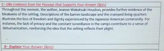 C-Cite Evidence from the Passage that Supports Your Answer (8pts)
Throughout the memoir, the author, Jeanne Wakatsuki Houston, provides further evidence of the
bleakness of the setting . Descriptions of the barren landscape and the cramped living quarters
illustrate the loss of freedom and dignity experienced by the Japanese American community. For
instance, the lack of privacy and the constant surveillance in the camps contribute to a sense of
dehumanization, reinforcing the idea that the setting reflects their plight.
E-Explain Your Answer (8pts)