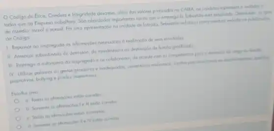 Código de Erica Conduta e Integridade descreve além dos valores praticados no CAIXA, as condutos esperadas e vedadas a
todos que na Empresa trabalhem. São abordados importantes temas que o empregado Sebastiolo estō estudondo Dentre eles, as tipos
de assédio: moral e sexual. Em uma apresentação na unidade de lotação enfalizou como conduto vedoda go publico alvo
do Código:
1-Repassar ao empregado as informaçoes necessórias d realização de suas alividades
II-Ameacar subordinado de demissōo, de transferência ou destitução de lunção grafificado
III-Restringir a autonomia do empregado e ou colaborador, de ocordo com as competencias para o exercicio do corgo ou hinedo
IV. Uilizar palavras ou gestos grosseiros e inadequados comentorios maliciosos, insultor preconcelluosos ou discrimination opelidos
pejorativos, bullying e piadas inoportunas
Escolha uma
a. Todas as afirmacbes estao correlas
b. Somente as ofirmaçbes Ie III estoo correlos
c. Todos as afirmaçoes estoo incorrelas
d. Somente as ofirmaçbes II e IV estoo correlas