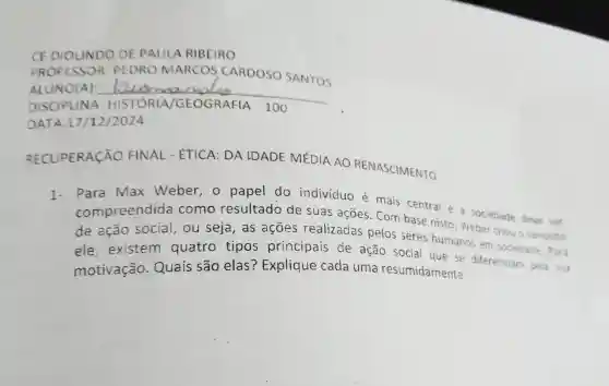 CE DIOLINDO DE PAULA RIBEIRO
PROFESSOR PEDRO MARCOS CARDOSO SANTOS
100
ALUNO(A): __
DATA 17/12/2024
RECUPERACÃO FINAL - ÉTICA:DA IDADE MÉDIA AO RENASCIMENTO
1-
Para max Weber , 0 papel do individuo é mais central e a sociedade deve set
compreendida como resultado de suas ações . Com base nisto ,Weber criou o conceito
de ação social . ou seja , as acoes realizadas pelos seres humanos em sociedade
ele existem quatro tipos principais de ação social que se diferenciam pela sua
motivação . Quais são elas ? Explique cada uma resumidamente.