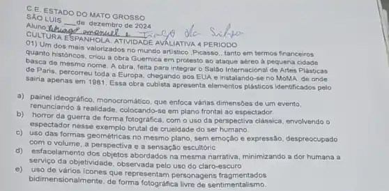 C.E. ESTADO DO MATO GROSSO
SÁO LUIS
__
de dezembro de 2024
Aluno Quaer
CULTURA ESPANHOLA ATIVIDADE AVALIATIVA 4 PERIODO
01) Um dos mais valorizados no mundo artistico ,Picasso, tanto em termos financeiros
quanto históricos, criou a obra Guernica em protesto ao ataque aéreo à pequena cidade
basca de mesmo nome A obra, feita para integrar o Salão Internacional de Artes Plásticas
de Paris, percorreu toda a Europa, chegando aos EUA e instalando-se no MoMA, de onde
sairia apenas em 1981 Essa obra cubista apresenta elementos plásticos identificados pelo
a) painel ideográfico monocromático, que enfoca várias dimensões de um evento,
renunciando à realidade colocando-se em plano frontal ao espectador.
b) horror da guerra de forma fotográfica, com o uso da perspectiva clássica, envolvendo o
espectador nesse exemplo brutal de crueldade do ser humano.
c)uso das formas geométricas no mesmo plano, sem emoção e expressão, despreocupado
com o volume, a perspectiva e a sensação escultóric
d) esfacelamento dos objetos abordados na mesma narrativa minimizando a dor humana a
serviço da objetivic Jade, observada pelo uso do claro-escuro
e)
uso de vários ícones que representam personagens fragmentados
bidimensionalmente, de forma fotográfica livre de sentimentalismo.