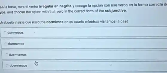 ce la frase, mira el verbo irregular en negrita y escoge la opción con ese verbo en la forma corrocla d
ype, and choose the option with that verb in the correct form of the subjunctive.
Mi abuelo insiste que nosotros dormimos en su cuarto mientras visitamos la casa.
dormemos
durmamos
duermamos
duermemos