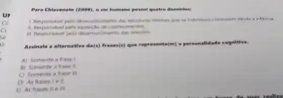 ce
a
Sé
Para Chlavenato (2009)o ser humano possul quatro dominios:
1.Responsável pelo desenvolvimento das estruturas mentais que os individuos constroem desde a infancia
II pela aquisição de conhecimentos
III Responsável pelo desenvolvimento das relacoes
Assinale a alternativa da(s)frases(s)que representa(m)alidade cognitiva.
A)Somente a frase I
B)Somente a frase II
Somente a frase III.
D) As frases I e II
E) As frases II e III