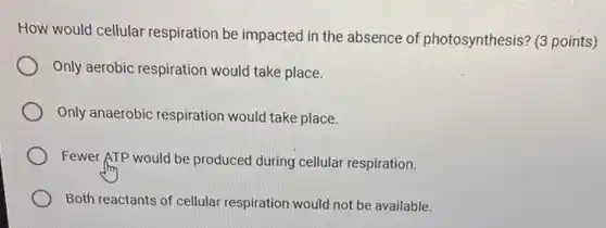 How would cellular respiration be impacted in the absence of photosynthesis? (3 points)
Only aerobic respiration would take place.
Only anaerobic respiration would take place.
Fewer ATP would be produced during cellular respiration.
Both reactants of cellular respiration would not be available.