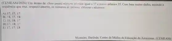 (CEME AM/2024) Um átomo de cloro possui número atômico igual a 17 e massa atômica 35. Com base nestes dados.assinale a
sequência que traz respectiv amente . OS numeros de protons elétrons e nêutrons:
A) 17,17,17
B) 18.17,18
18.18,17
D) 17,18,17
E) 17,17,18
Monteiro , Darlinda Centro de Mídias de Educação do Amazonas (CEMEAM)