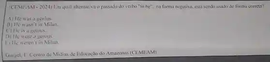 (CEMEAM -2024 ) Em qual alternativa o passado do verbo "to be", na forma negativa.está sendo usado de forma correta?
A) He was a genius.
B) He wasn t in Milan.
C) He is a genius.
D) He were a genius.
E) He weren't in Milan.
Gurgel. F. Centro de Midias de Educação do Amazonas (CEMEAM)