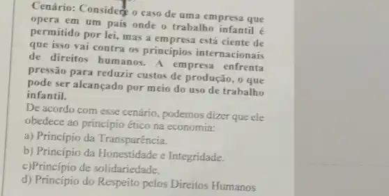 Cenário: Considere o caso de uma empresa que
opera em um pais onde o trabalho infantil e
permitido por lei, mas a empresa está ciente de
que isso vai contra os princípios internacionais
de direitos humanos - A empresa enfrenta
pressão para reduzir custos de produção, o que
pode ser alcançado por meio do uso de trabalho
infantil.
De acordo com esse cenário, podemos dizer que ele
obedece ao princípio ético na economia:
a) Princípio da Transparência.
b) Princípio da Honestidade e Integridade.
c)Princípio de solidariedade.
d) Princípio do Respeíto pelos Direitos Humanos