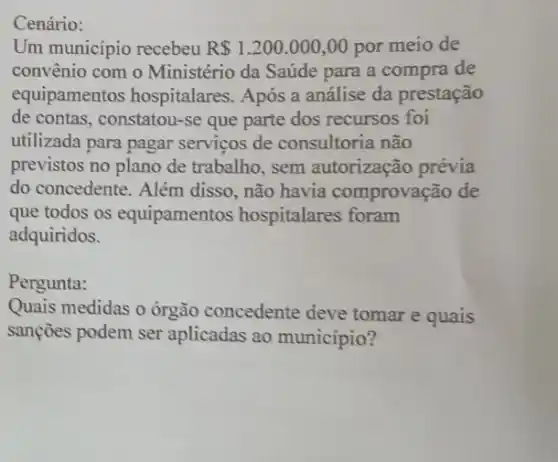 Cenário:
Um municipio recebeu R 1.200.000,00 por meio de
convênio com 0 Ministério da Saúde para a compra de
equipamentos hospitalares. Após a análise da prestação
de contas, constatou-se que parte dos recursos foi
utilizada para pagar serviços de consultoria não
previstos no plano de trabalho, sem autorização prévia
do concedente. Além disso, não havia comprovação de
que todos os equipamentos hospitalares foram
adquiridos.
Pergunta:
Quais medidas o órgão concedente deve tomar e quais
sançōes podem ser aplicadas ao município?