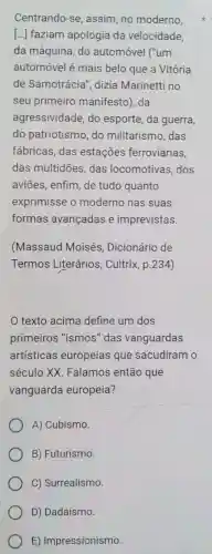 Centrando-se , assim, no moderno,
[...] faziam apologia da velocidade,
da máquina, do automóvel ("um
automóvel é mais belo que a Vitória
de Samotrácia , dizia Marinetti no
seu primeiro manifesto), da
agressividade, do esporte, da guerra,
do patriotismo, do militarismo, das
fábricas, das estações ferroviárias,
das multidōes das locomotivas .dos
aviōes, enfim, de tudo quanto
exprimisse o moderno nas suas
formas avançadas e imprevistas.
(Massaud Moisés , Dicionário de
Termos Literários , Cultrix, p.234)
texto acima define um dos
primeiros "ismos "das vanguardas
artísticas europeias que sacudiram o
século XX Falamos então que
vanguarda europeia?
A) Cubismo.
B) Futurismo.
C) Surrealismo
D) Dadaísmo.
E) Impressionismo.