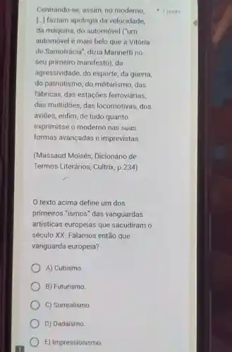 Centrando-se assim, no moderno,
[...] faziam apologia da velocidade.
da máquina, do automóvel ("um
automóvel é mais belo que a Vitória
de Samotrácia ", dizia Marinetti no
seu primeiro manifesto), da
agressividade, do esporte, da guerra,
do patriotismo, do militarismo, das
fábricas, das estações ferroviárias,
das multidões, das locomotivas, dos
aviōes, enfim, de tudo quanto
exprimisse o moderno nas suas
formas avançadas e imprevistas.
(Massaud Moisés , Dicionário de
Termos Literários , Cultrix, p.234)
texto acima define um dos
primeiros "ismos "das vanguardas
artísticas europeias que sacudiram o
século XX Falamos então que
vanguarda europeia?
A) Cubismo.
B) Futurismo.
C) Surrealismo
D) Dadaísmo.
E) Impressionismo
1 ponto