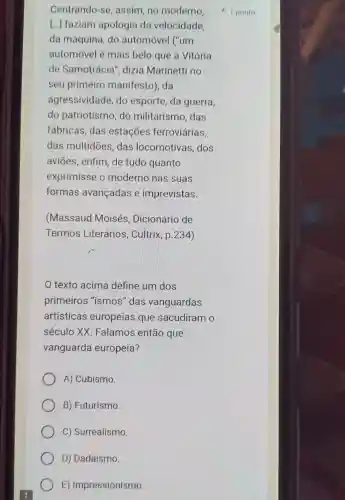 Centrando-se , assim, no moderno.
[...] faziam apologia da velocidade.
da máquina do automóvel ("um
automóvel é mais belo que a Vitória
de Samotrácia , dizia Marinetti no
seu primeiro manifesto), da
agressividade do esporte, da guerra,
do patriotismo do militarism ,das
fábricas, das estações ferroviárias,
das multidōes das locomotivas dos
aviōes, enfim de tudo quanto
exprimisse o moderno nas suas
formas avançadas e imprevistas.
(Massaud Moisés , Dicionário de
Termos Literários Cultrix, p.234)
texto acima define um dos
primeiros "ismos" das vanguardas
artísticas europeias que sacudiram o
século XX Falamos então que
vanguarda europeia?
A) Cubismo.
B) Futurismo.
C) Surrealismo.
D) Dadaísmo.
E)Impressionismo.
1 ponto