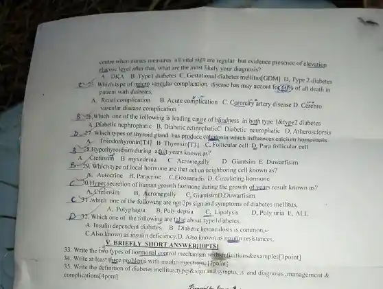 centre when nurses measures all vital sign are regular but evidence presence of elevation
glucose level after that what are the most likely your diagnosis?
A. DKA B.Typel diabetes C. Gestational diabetes mellitus[GDM] D, Type 2 diabetes
__ C~25. Which type of macro vascular complication disease has may accont for
60%  of all death in
patient with diabetes,
A. Renal complicatio n B. Acute complication C Coronary artery disease D . Cerebro
vascular disease complication
__
26.Which one of the following is leading cause of blindness in both type 1&type2 diabetes
A. Diabetic nephrophatic B. Diabetic retinophatic Diabetic neurophatic D , Atherosclorsis
__
27. Which types of thyroid gland has produce calcitonin which influences calcium homestasis.
A. Triiodothyr B Thyroxin[T3] C , Follicular cell D, Para follicular cell
__ 28.Hypothyroidsim during adult years known as?
A. Cretinsim B myxedema C Acromegally
D Giantsim E Duwarfisim
__
29. Which type of local hormone are that act on neighboring cell known as?
A. Autocrine B , Paracrine C,Eicosanadi s D. Circulating hormone
__
30.Hyper secretion of human growth hormone during the growth of years result known as?
A, Cretinsim
B, Acromegally C, GiantisimD,Duwarffisim
__
31.which one of the following are not 3ps sign and symptoms of diabetes mellitus,
A, Polyphagia
B, Poly depsia
C, Lipolysis
D, Poly uria E ,ALL
__
) 32. Which one of the following are false about typeldiabetes,
A. Insulin dependent B. Diabetic ketoacidosis is common,
C.Also known as insulin deficiency,D. Also known as insulin resistances,
V. BRIEFLY SHORT ANSWER/10PTS]
33. Write the two types of hormonal control mechanism withde [initions&examples[3point]
34. Write at least three-problems with insulin injections, t3point?
35. Write the definition of diabetes mellitus types&sign and sympto...and diagnosis ,management &
complications[4pont]