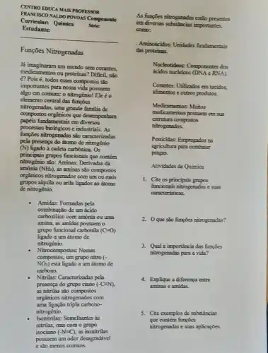 CENTRO EDUCA MAIS PROFESSOR
FRANCISCO NALDO POVOAS Componente
Curricular: Química Serie
Estudante:
Funções Nitrogenadas
Já imaginaram um mundo sem corantes
medicamentos ou proteinas? Diffici nào
é? Pois é, todos esses compostos tảo
importantes para nossa vida possuem
algo em comum: o nitrogénio!Ele éo
elemento central das funções
nitrogenadas, uma grande familia de
compostos orgânicos que desempenham
papéis fundamentais em diversos
processos biologicos e industrials . As
funções nitrogenadas são caracterizadas
pela presença do átomo de nitrogênio
(N) ligado à cadeia carbónica . Os
nitrogénio são: Aminas: Derivadas da
principais grupos funcionais que contêm
amônia (NH_(3)) as aminas são compostos
orgánicos nitrogenados com um ou mais
grupos alquila ou arila ligados ao átomo
de nitrogênio.
Amidas: Formadas pela
combinação de um ácido
carboxilico com amônia ou uma
amina, as amidas possuem o
grupo funcional carbonila (C=0)
ligado a um átomo de
nitrogênio.
Nitrocompostos: Nesses
NO_(2)) está ligado a um átomo de
compostos, um grupo nitro (-
carbono.
Nitrilas: Caracterizadas pela
presença do grupo ciano (-C=N)
as nitrilas são compostos
orgânicos nitrogenados com
uma ligação tripla carbono-
nitrogênio.
Isonitrilas: Semelhantes as
nitrilas, mas com o grupo
isociano (-Nequiv C) as isonitrilas
possuem um odor desagradável
As fungzes nitrogenadas estão presentes
em diversas substincias importantes,
como:
Aminodcidos: Unidades fundamentals
das proteinas.
Nucleotideos: Componentes dos
ácidos mucleicos (DNA e RNA)
Corantes: Utilizados em tecidos
alimentos e outros produtos.
Medicamentos:Muitos
medicamentos possuem em sua
estrutura compostos
nitrogenados.
Pesticidas: Empregados ra
agricultura para combeter
pragas.
Atividades de Química
1. Cite os principais grupos
funcionais nitrogenados e suas
caracteristicas.
2. 0 que sǎo fumpies nitrogenadas?
3. Qual a importancia das funcies
nitrogenedas para a vida?
4. Explique a diferença entre
aminas e amidas.
5. Cite exemplos de substâncias
que contêm funções
nitrogenadas e suas aplicaçies.