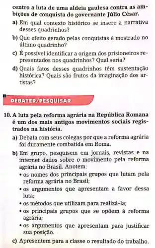 centro a luta de uma aldeia gaulesa contra as am-
bições de conquista do governante Júlio César.
a) Em qual contexto histórico se insere a narrativa
desses quadrinhos?
b) Que efeito gerado pelas conquistas é mostrado no
último quadrinho?
c) É possível identificar a origem dos prisioneiros re-
presentados nos quadrinhos? Qual seria?
d) Quais fatos desses quadrinhos têm sustentação
histórica? Quais são frutos da imaginação dos ar-
tistas?
PESQUISAR
10. A luta pela reforma agrária na República Romana
é um dos mais antigos movimentos sociais regis-
trados na história.
a) Debata com seus colegas por que a reforma agrária
foi duramente combatida em Roma.
b) Em grupo , pesquisem em jornais, revistas e na
internet dados sobre o movimento pela reforma
agrária no Brasil Anotem:
os nomes dos principais grupos que lutam pela
reforma agrária no Brasil:
os argumentos que apresentam a favor dessa
luta;
os métodos que utilizam para realizá-la;
os principais grupos que se opõem à reforma
agrária;
os argumentos que apresentam para justificar
sua posição.
c) Apresentem para a classe o resultado do trabalho.