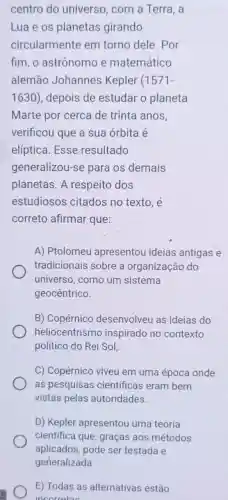 centro do universo, com a Terra, a
Lua e os planetas girando
circularmente em torno dele. Por
fim, o astrônomo e matemático
alemão Johannes Kepler (1571-
1630)depois de estudar o planeta
Marte por cerca de trinta anos,
verificou que a sua órbita é
elíptica. Esse resultado
generalizou-se para os demais
planetas. A respeito dos
estudiosos citados no texto, é
correto afirmar que:
A) Ptolomeu apresentou ideias antigas e
tradicionais sobre a organização do
universo, como um sistema
geocêntrico.
B) Copérnico desenvolveu as ideias do
heliocentrism inspirado no contexto
político do Rei Sol,
C) Copérnico viveu em uma época onde
as pesquisas cientificas eram bem
vistas pelas autoridades.
D) Kepler apresentou uma teoria
cientifica que , graças aos métodos
E) Todas as alternativas estão
incorretas