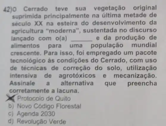 Cerrado teve sua vegetaç o original
suprimida principalmente na última metade de
século XX na esteira do desenvolvim ento da
agricultura "moderna", sustenta da no discurso
lançado com o(a) __ e da produção de
alimentos para uma populaçã - mundial
crescent e. Para isso, foi empregado um pacote
tecnológico às condições ; do Cerrado , com uso
de técnicas de correção do solo , utilização
intensiv de agrotóxicos e me canização.
Assinale Iternativ a que preencha
corretam ente a lacuna.
x (Protocolo de Quito
b) Novo Código Florestal
C)2030
d)Revolução Verde