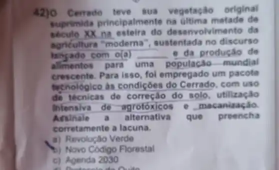 Cerrado teve sua vegetação original
suprimida principalmente na metade de
xx na do olvimento da
agriculture "moderna I", sustentada no discurso
com o(a) __ e da produe áo de
alimentos para uma população mundial
crescente. Para isso, foi empregado um pacote
techológico às condiçôes do com uso
de técnicas . de do solo , utilização
Intensiva de e . meca nização
Assinale alternativa ) que preencha
corretamente a lacuna.
a) Revolução Verde
b) Novo Codigo Florestal
c) Agenda 2030