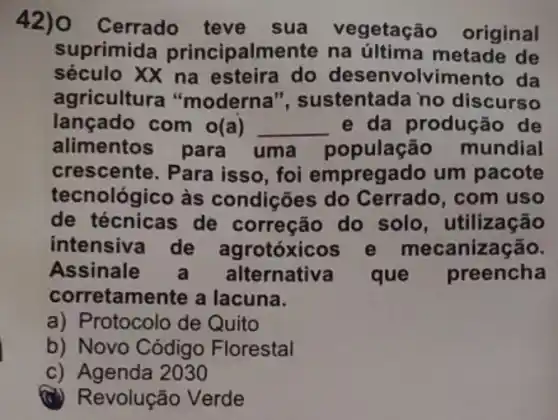 Cerrado teve sua vegetação original
suprimida principalmente na metade de
século XX na esteira do desenvolvimento da
agricultura "moderna ", sustentada no discurso
lançado com o(a) __ e da produç ão de
alimentos para uma população mundial
crescente. Para isso , foi empregado um pacote
tecnológico às condições do com uso
de técnicas de correção do solo, utilização
intensiva de agrotóxicos e mecanização.
Assinale Ilternativa que preencha
corretamente a lacuna.
a) P rotocolo de Quito
b) Novo Código Florestal
c) Agenda 2030
(C) Revolução Verde