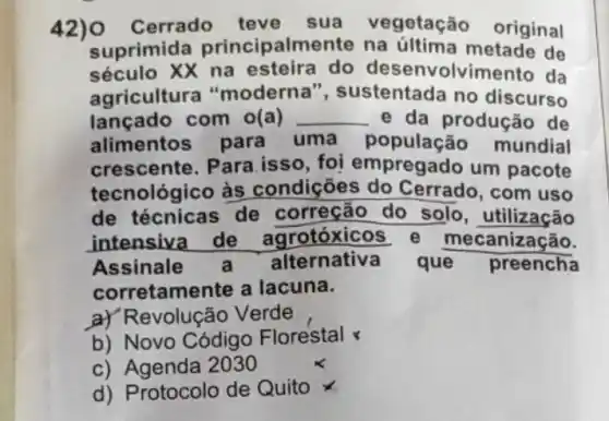 Cerrado	sua egetação original
suprimida ncipalmen na	metade de
século XX na esteira do envolvime da
gricultura "moderna ustentada no discurso
lançado com o(a) __ e da produção de
alimentos para uma população mundial
crescente. Para isso, foi mpregado um pacote
tecnológic às condições Cerrado, com uso
de técnicas de correção do solo utilização
intensiva de	rotóxicos	mecanizac
Assinale	Iternativ	que preencha
corretame	a lacuna
Revolução Verde
b) Novo Código Florestal
d) Protocolo de Quito